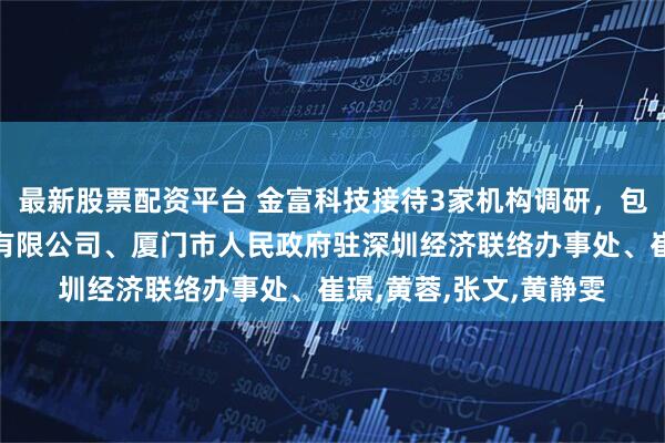 最新股票配资平台 金富科技接待3家机构调研，包括广州泽恩投资控股有限公司、厦门市人民政府驻深圳经济联络办事处、崔璟,黄蓉,张文,黄静雯