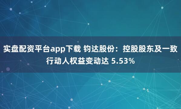 实盘配资平台app下载 钧达股份：控股股东及一致行动人权益变动达 5.53%