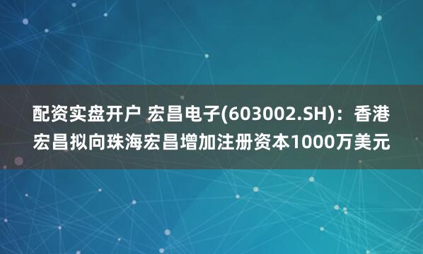 配资实盘开户 宏昌电子(603002.SH)：香港宏昌拟向珠海宏昌增加注册资本1000万美元