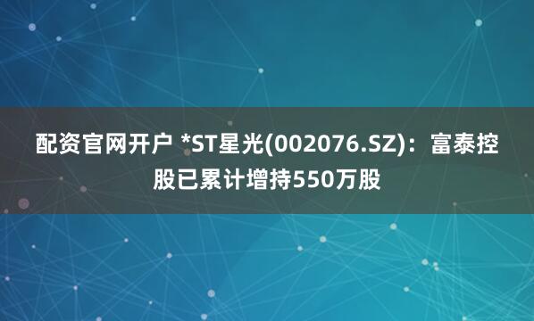 配资官网开户 *ST星光(002076.SZ)：富泰控股已累计增持550万股