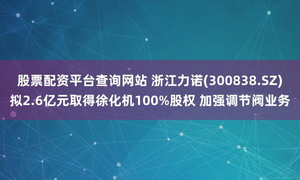 股票配资平台查询网站 浙江力诺(300838.SZ)拟2.6亿元取得徐化机100%股权 加强调节阀业务