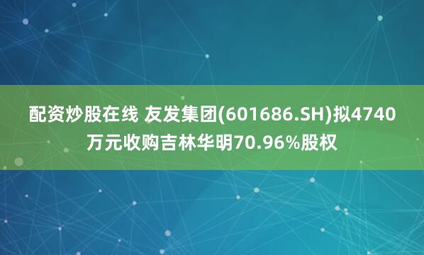 配资炒股在线 友发集团(601686.SH)拟4740万元收购吉林华明70.96%股权