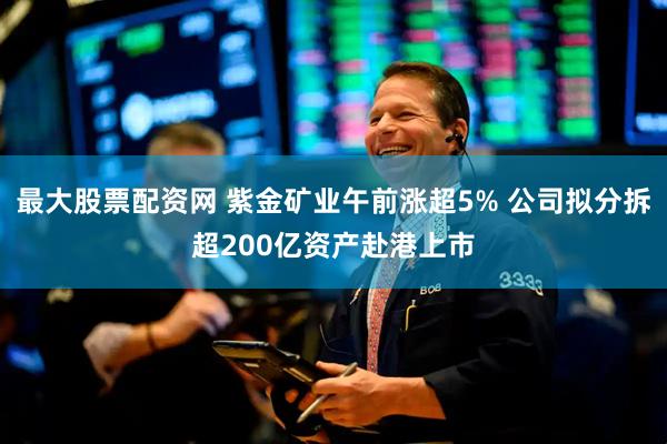 最大股票配资网 紫金矿业午前涨超5% 公司拟分拆超200亿资产赴港上市