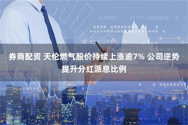 券商配资 天伦燃气股价持续上涨逾7% 公司逆势提升分红派息比例