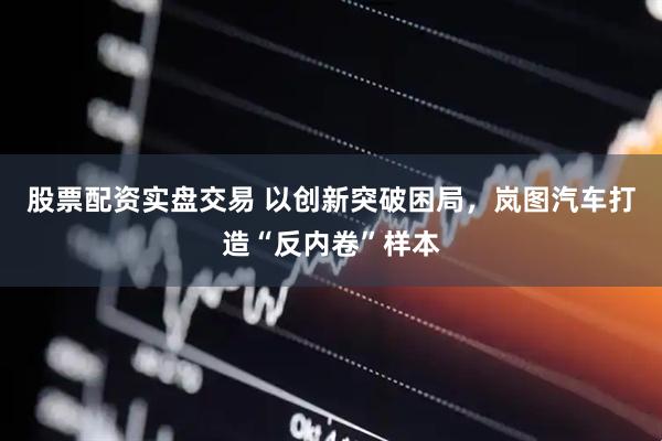 股票配资实盘交易 以创新突破困局，岚图汽车打造“反内卷”样本