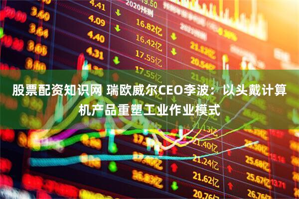 股票配资知识网 瑞欧威尔CEO李波：以头戴计算机产品重塑工业作业模式