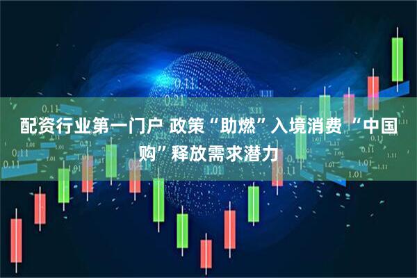 配资行业第一门户 政策“助燃”入境消费 “中国购”释放需求潜力