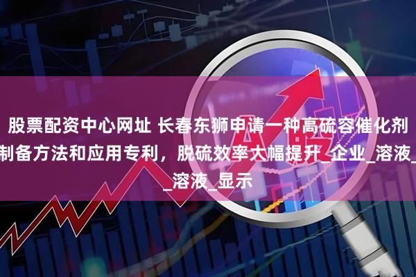 股票配资中心网址 长春东狮申请一种高硫容催化剂及其制备方法和应用专利，脱硫效率大幅提升_企业_溶液_显示