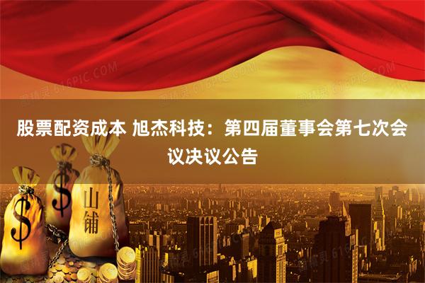 股票配资成本 旭杰科技：第四届董事会第七次会议决议公告