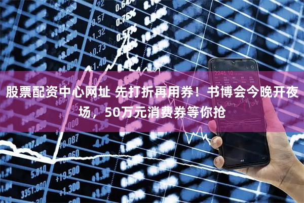 股票配资中心网址 先打折再用券！书博会今晚开夜场，50万元消费券等你抢