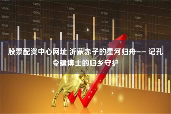 股票配资中心网址 沂蒙赤子的星河归舟—— 记孔令建博士的归乡守护
