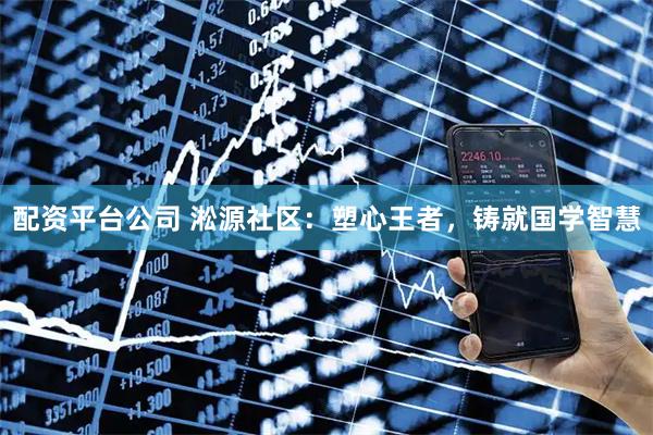 配资平台公司 淞源社区：塑心王者，铸就国学智慧