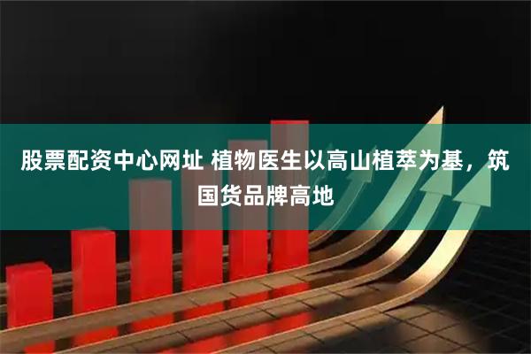 股票配资中心网址 植物医生以高山植萃为基，筑国货品牌高地