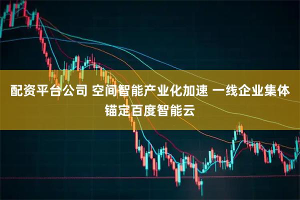 配资平台公司 空间智能产业化加速 一线企业集体锚定百度智能云