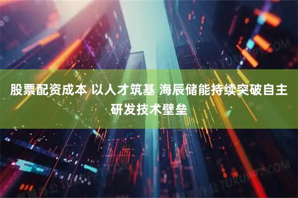 股票配资成本 以人才筑基 海辰储能持续突破自主研发技术壁垒