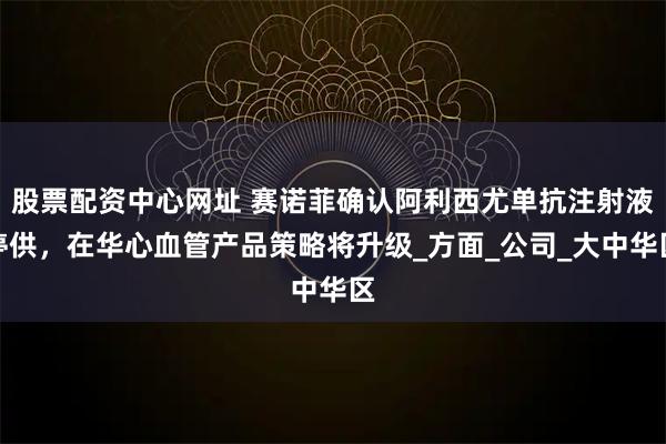股票配资中心网址 赛诺菲确认阿利西尤单抗注射液停供，在华心血管产品策略将升级_方面_公司_大中华区