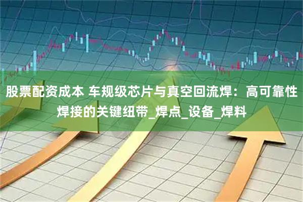 股票配资成本 车规级芯片与真空回流焊：高可靠性焊接的关键纽带_焊点_设备_焊料