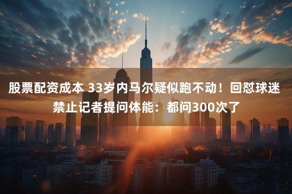 股票配资成本 33岁内马尔疑似跑不动！回怼球迷 禁止记者提问体能：都问300次了