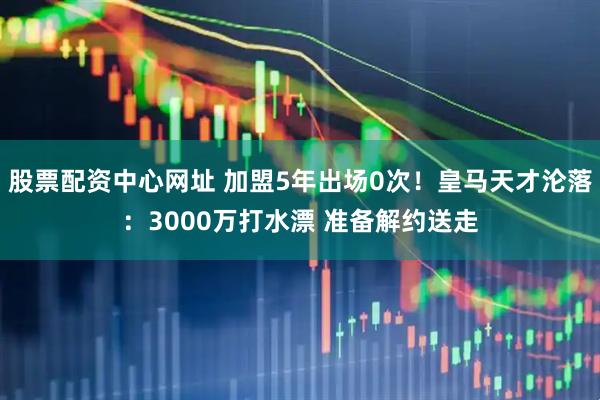 股票配资中心网址 加盟5年出场0次！皇马天才沦落：3000万打水漂 准备解约送走