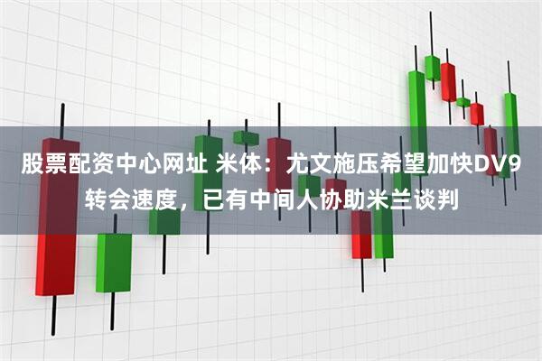 股票配资中心网址 米体：尤文施压希望加快DV9转会速度，已有中间人协助米兰谈判