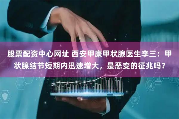 股票配资中心网址 西安甲康甲状腺医生李三：甲状腺结节短期内迅速增大，是恶变的征兆吗？