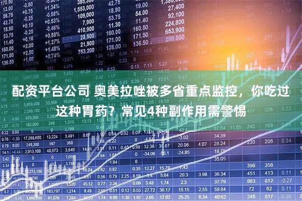 配资平台公司 奥美拉唑被多省重点监控，你吃过这种胃药？常见4种副作用需警惕