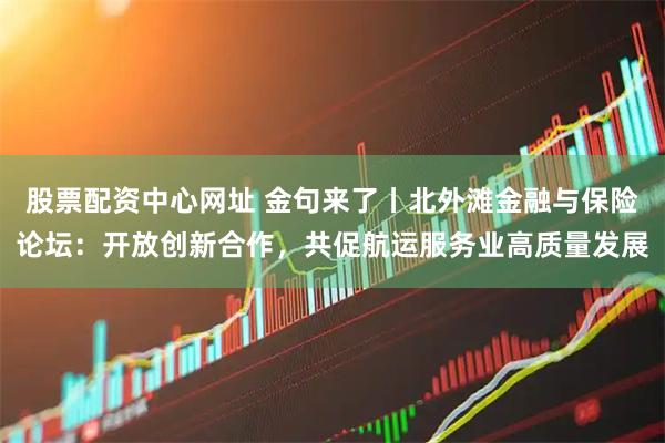 股票配资中心网址 金句来了丨北外滩金融与保险论坛：开放创新合作，共促航运服务业高质量发展
