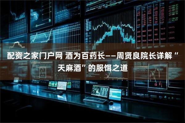 配资之家门户网 酒为百药长——周贤良院长详解“天麻酒”的服饵之道