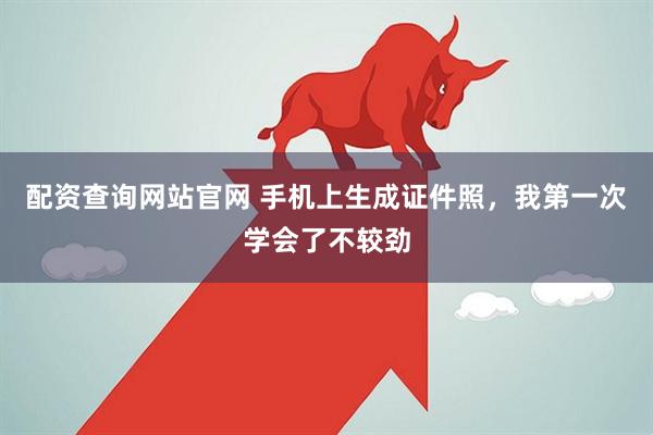配资查询网站官网 手机上生成证件照，我第一次学会了不较劲