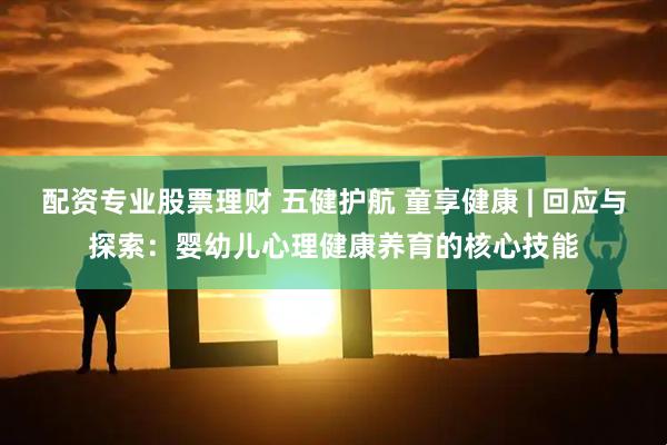 配资专业股票理财 五健护航 童享健康 | 回应与探索：婴幼儿心理健康养育的核心技能